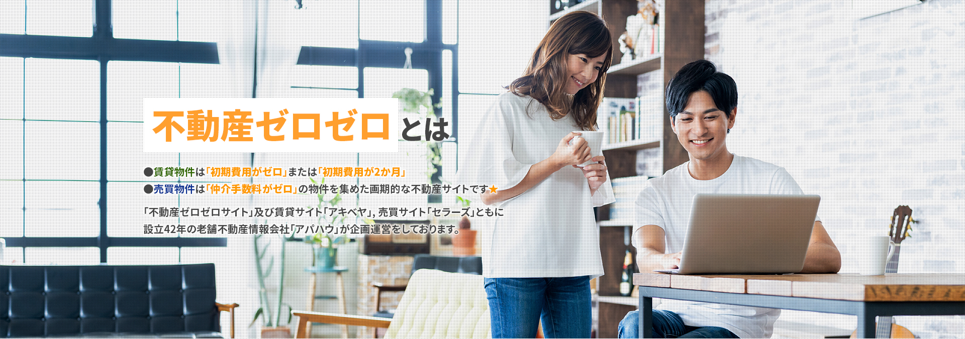 不動産ゼロゼロとは ●賃貸物件は「初期費用がゼロ」または「初期費用が2か月」●売買物件は「仲介手数料がゼロ」の物件を集めた画期的な不動産サイトです★「不動産ゼロゼロサイト」及び賃貸サイト「アキベヤ」, 売買サイト「セラーズ」ともに設立42年の老舗不動産情報会社「アパハウ」が企画運営をしております。