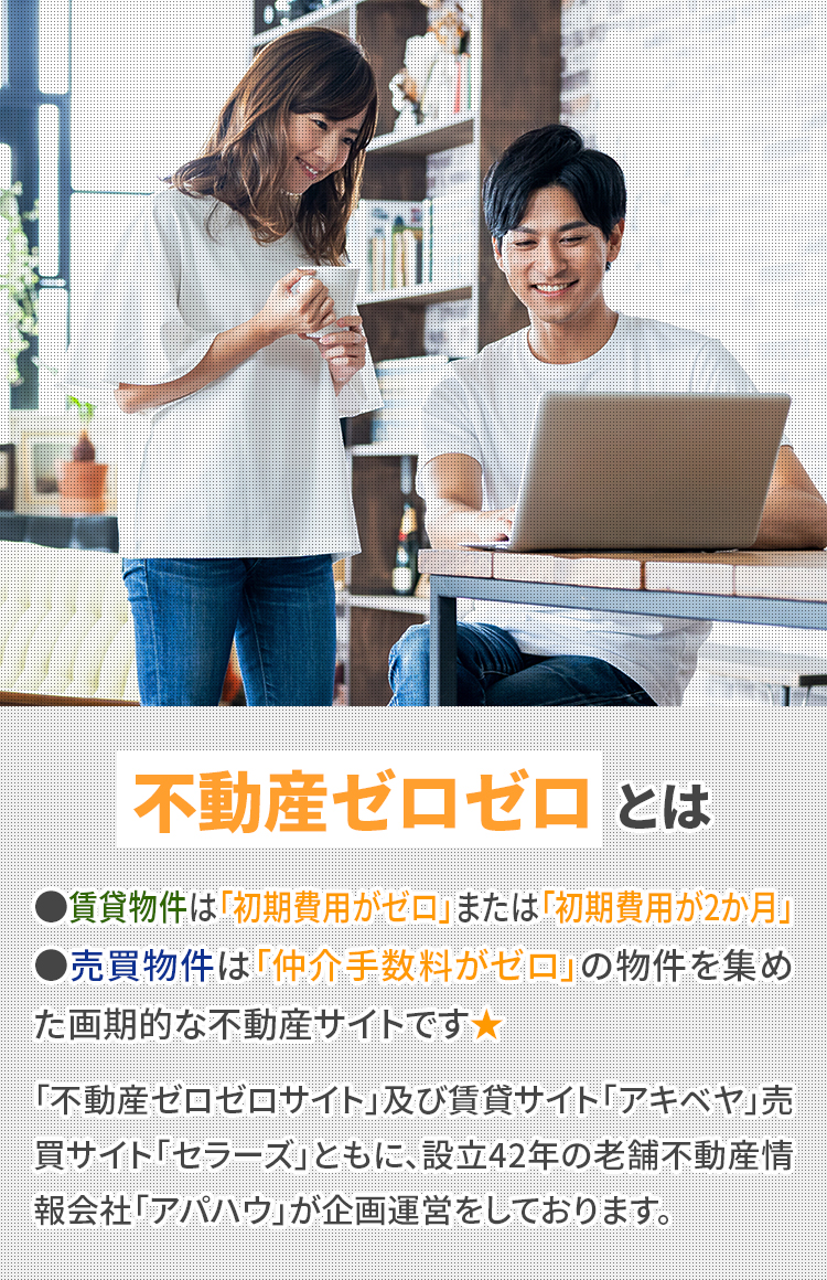 不動産ゼロゼロとは ●賃貸物件は「初期費用がゼロ」または「初期費用が2か月」●売買物件は「仲介手数料がゼロ」の物件を集めた画期的な不動産サイトです★「不動産ゼロゼロサイト」及び賃貸サイト「アキベヤ」, 売買サイト「セラーズ」ともに設立42年の老舗不動産情報会社「アパハウ」が企画運営をしております。